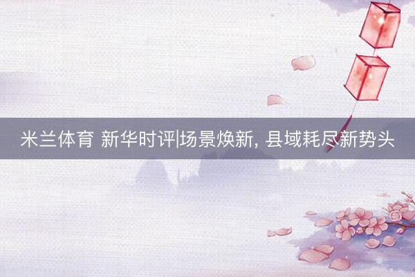 米兰体育 新华时评|场景焕新， 县域耗尽新势头