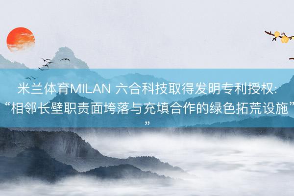 米兰体育MILAN 六合科技取得发明专利授权: “相邻长壁职责面垮落与充填合作的绿色拓荒设施”