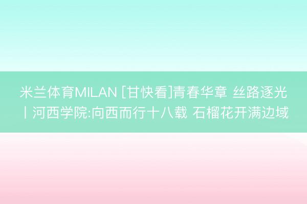 米兰体育MILAN [甘快看]青春华章 丝路逐光丨河西学院:向西而行十八载 石榴花开满边域