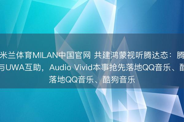 米兰体育MILAN中国官网 共建鸿蒙视听腾达态:腾讯音乐与UWA互助,Audio Vivid本事抢先落地QQ音乐、酷狗音乐