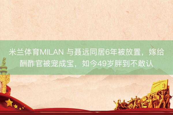 米兰体育MILAN 与聂远同居6年被放置，嫁给酬酢官被宠成宝，如今49岁胖到不敢认