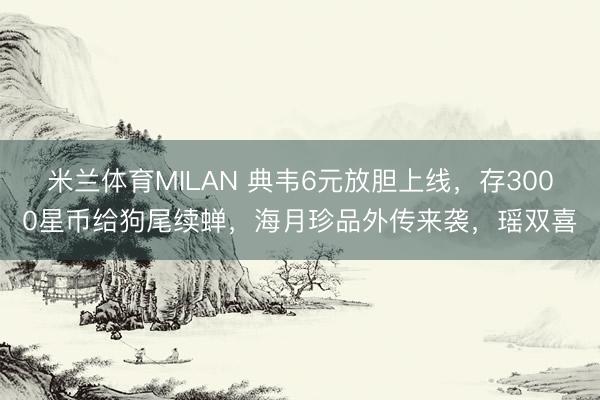 米兰体育MILAN 典韦6元放胆上线,存3000星币给狗尾续蝉,海月珍品外传来袭,瑶双喜
