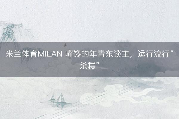 米兰体育MILAN 嘴馋的年青东谈主,运行流行“杀糕”