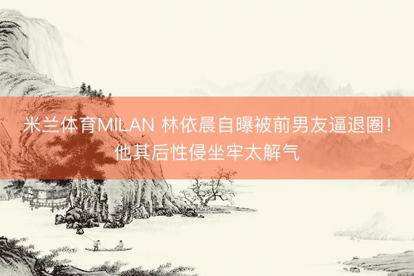 米兰体育MILAN 林依晨自曝被前男友逼退圈！他其后性侵坐牢太解气