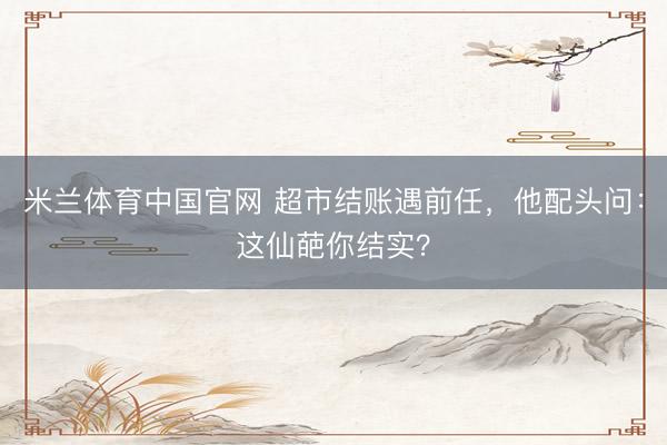 米兰体育中国官网 超市结账遇前任，他配头问：这仙葩你结实？