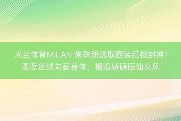 米兰体育MILAN 朱珠新选取西装红毯封神！墨蓝丝绒勾画身体，相沿感碾压仙女风