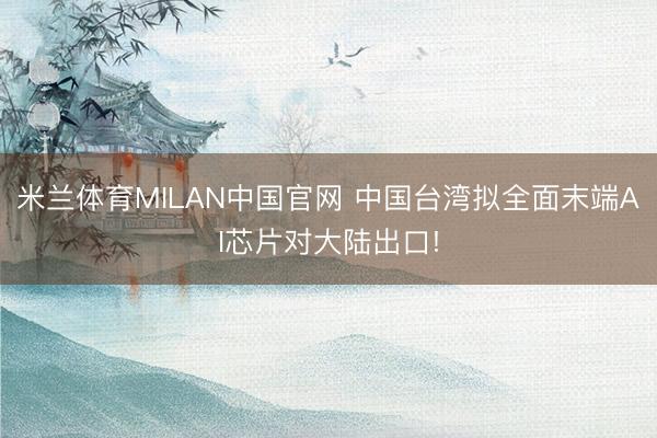 米兰体育MILAN中国官网 中国台湾拟全面末端AI芯片对大陆出口!