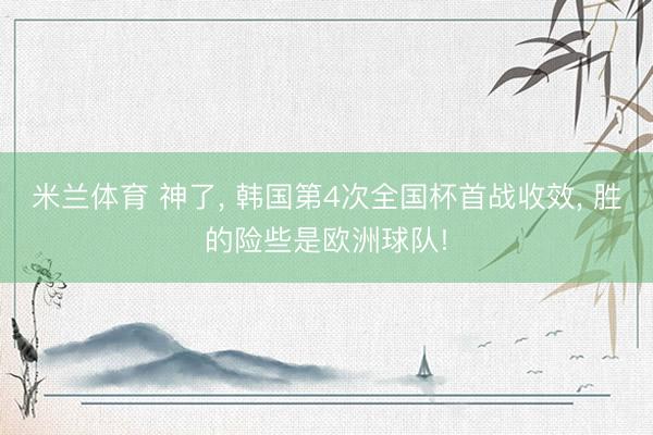 米兰体育 神了， 韩国第4次全国杯首战收效， 胜的险些是欧洲球队!