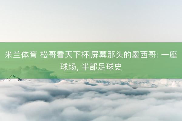 米兰体育 松哥看天下杯|屏幕那头的墨西哥: 一座球场， 半部足球史