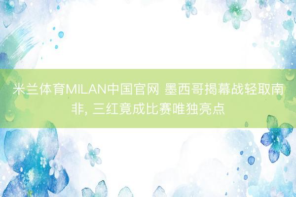 米兰体育MILAN中国官网 墨西哥揭幕战轻取南非， 三红竟成比赛唯独亮点