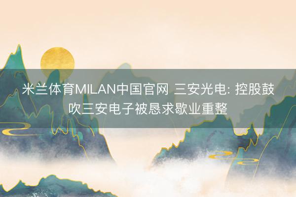 米兰体育MILAN中国官网 三安光电: 控股鼓吹三安电子被恳求歇业重整