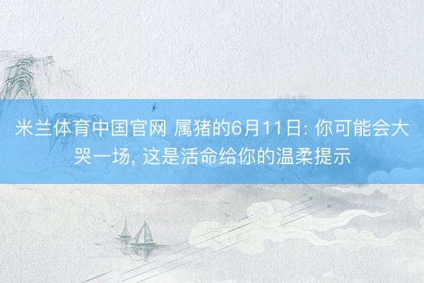 米兰体育中国官网 属猪的6月11日: 你可能会大哭一场, 这是活命给你的温柔提示