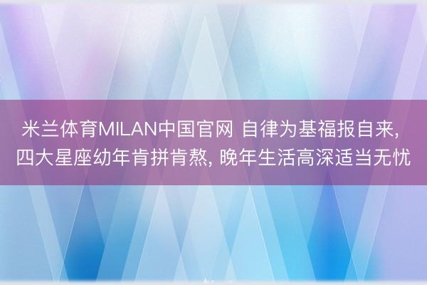 米兰体育MILAN中国官网 自律为基福报自来， 四大星座幼年肯拼肯熬， 晚年生活高深适当无忧