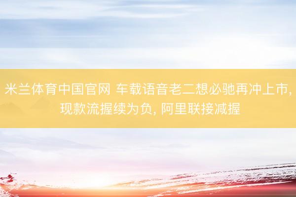 米兰体育中国官网 车载语音老二想必驰再冲上市， 现款流握续为负， 阿里联接减握