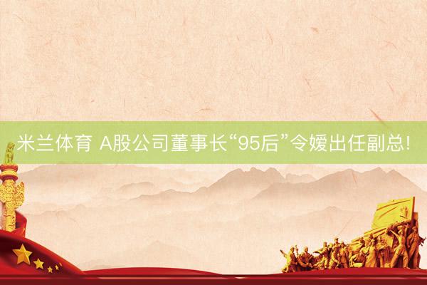 米兰体育 A股公司董事长“95后”令嫒出任副总!