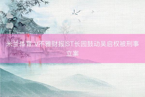米兰体育 V不雅财报|ST长园鼓动吴启权被刑事立案