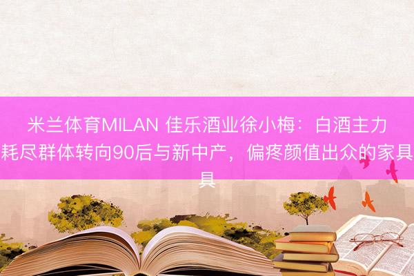 米兰体育MILAN 佳乐酒业徐小梅：白酒主力耗尽群体转向90后与新中产，偏疼颜值出众的家具