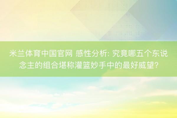 米兰体育中国官网 感性分析: 究竟哪五个东说念主的组合堪称灌篮妙手中的最好威望?