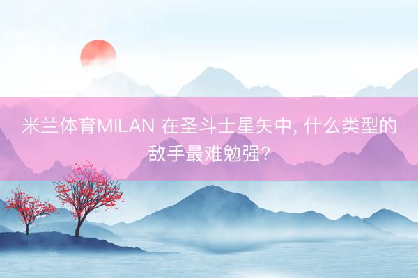 米兰体育MILAN 在圣斗士星矢中， 什么类型的敌手最难勉强?