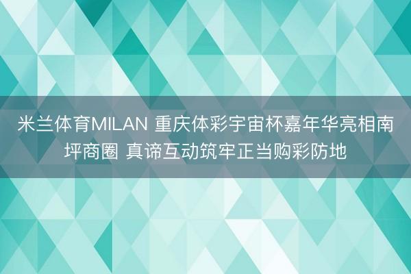 米兰体育MILAN 重庆体彩宇宙杯嘉年华亮相南坪商圈 真谛互动筑牢正当购彩防地