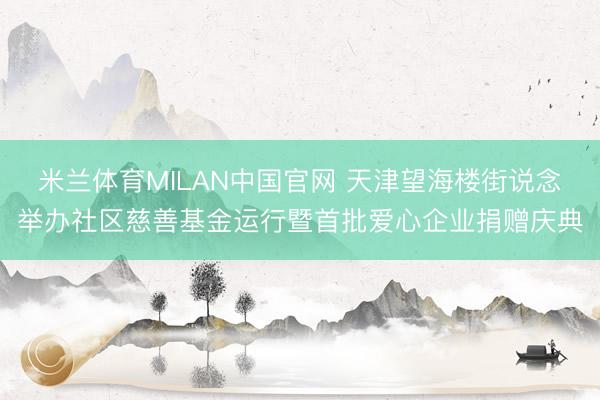 米兰体育MILAN中国官网 天津望海楼街说念举办社区慈善基金运行暨首批爱心企业捐赠庆典