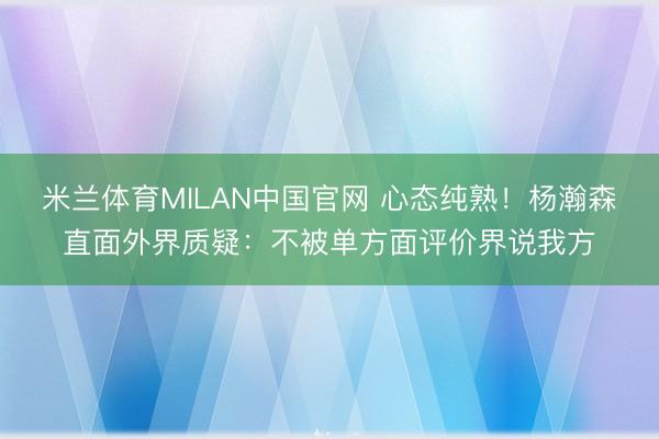 米兰体育MILAN中国官网 心态纯熟！杨瀚森直面外界质疑：不被单方面评价界说我方