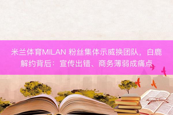 米兰体育MILAN 粉丝集体示威换团队，白鹿解约背后：宣传出错、商务薄弱成痛点