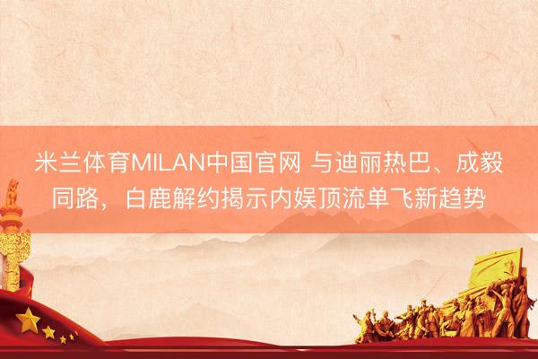 米兰体育MILAN中国官网 与迪丽热巴、成毅同路,白鹿解约揭示内娱顶流单飞新趋势