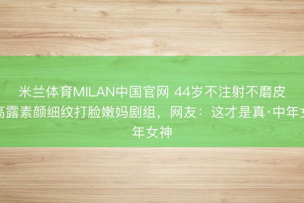 米兰体育MILAN中国官网 44岁不注射不磨皮！高露素颜细纹打脸嫩妈剧组，网友：这才是真·中年女神