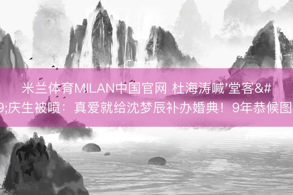米兰体育MILAN中国官网 杜海涛喊'堂客'庆生被喷：真爱就给沈梦辰补办婚典！9年恭候图啥？