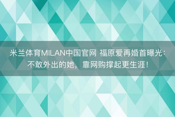 米兰体育MILAN中国官网 福原爱再婚首曝光：不敢外出的她，靠网购撑起更生涯！