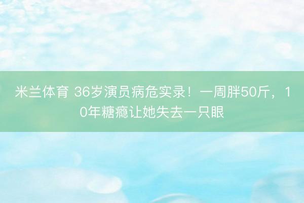 米兰体育 36岁演员病危实录！一周胖50斤，10年糖瘾让她失去一只眼