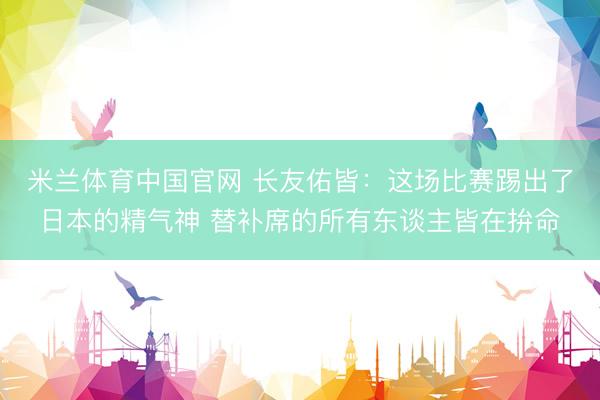 米兰体育中国官网 长友佑皆：这场比赛踢出了日本的精气神 替补席的所有东谈主皆在拚命