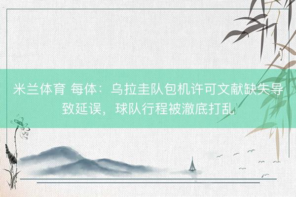 米兰体育 每体：乌拉圭队包机许可文献缺失导致延误，球队行程被澈底打乱