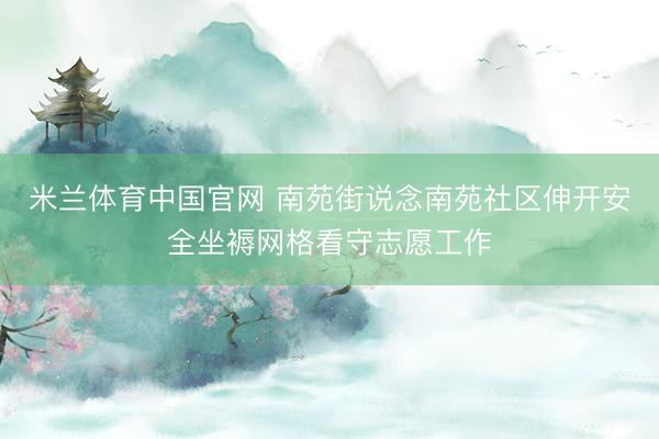 米兰体育中国官网 南苑街说念南苑社区伸开安全坐褥网格看守志愿工作
