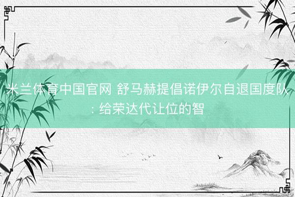 米兰体育中国官网 舒马赫提倡诺伊尔自退国度队: 给荣达代让位的智