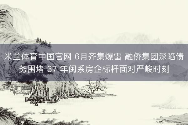 米兰体育中国官网 6月齐集爆雷 融侨集团深陷债务围堵 37 年闽系房企标杆面对严峻时刻