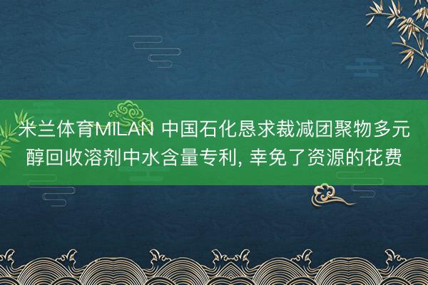 米兰体育MILAN 中国石化恳求裁减团聚物多元醇回收溶剂中水含量专利， 幸免了资源的花费