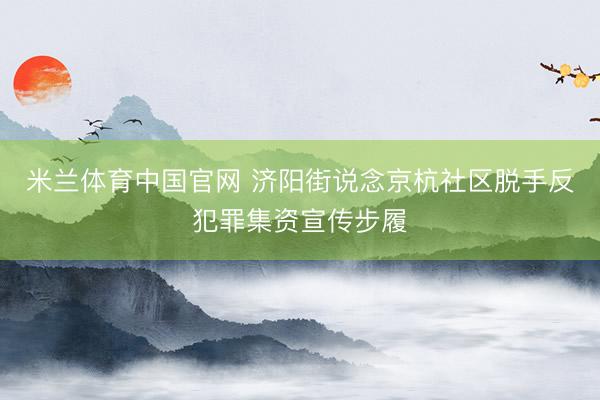 米兰体育中国官网 济阳街说念京杭社区脱手反犯罪集资宣传步履
