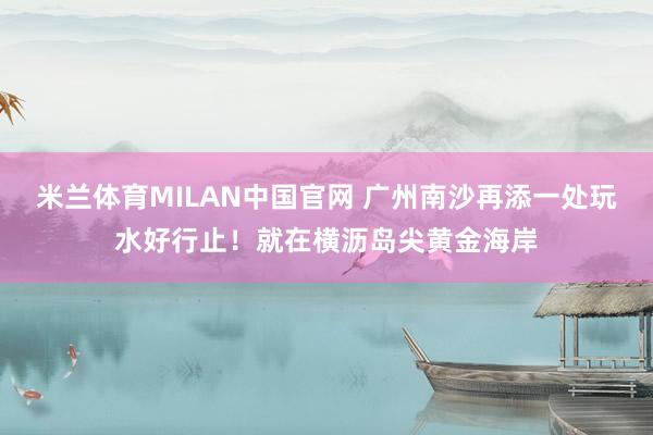 米兰体育MILAN中国官网 广州南沙再添一处玩水好行止!就在横沥岛尖黄金海岸