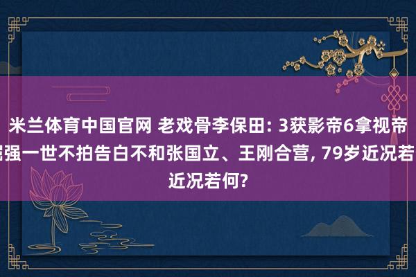 米兰体育中国官网 老戏骨李保田: 3获影帝6拿视帝， 倔强一世不拍告白不和张国立、王刚合营， 79岁近况若何?