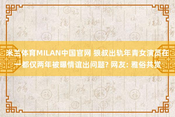 米兰体育MILAN中国官网 狼叔出轨年青女演员在一都仅两年被曝情谊出问题? 网友: 雅俗共赏