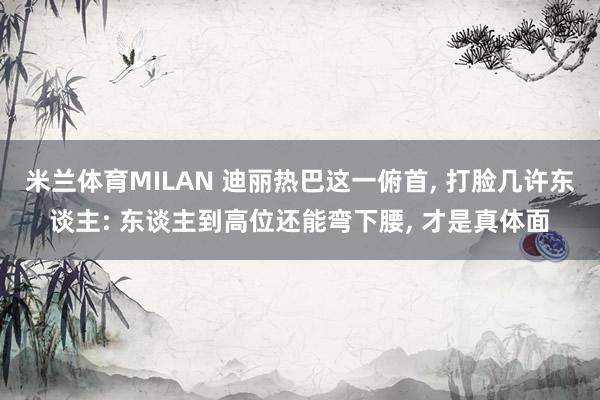 米兰体育MILAN 迪丽热巴这一俯首, 打脸几许东谈主: 东谈主到高位还能弯下腰, 才是真体面