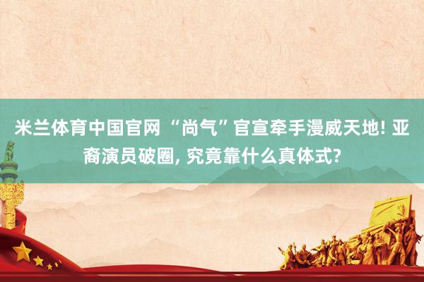 米兰体育中国官网 “尚气”官宣牵手漫威天地! 亚裔演员破圈， 究竟靠什么真体式?