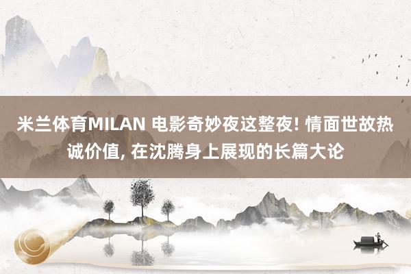 米兰体育MILAN 电影奇妙夜这整夜! 情面世故热诚价值， 在沈腾身上展现的长篇大论