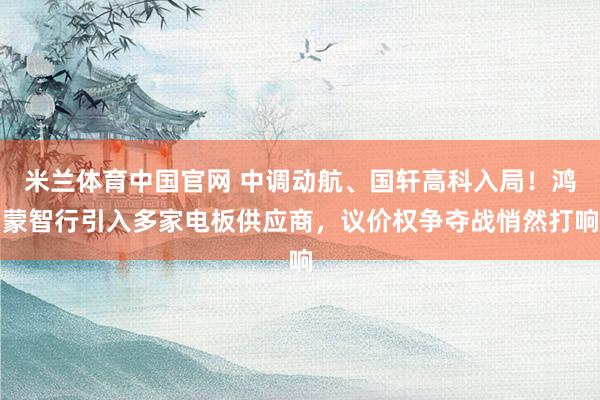 米兰体育中国官网 中调动航、国轩高科入局！鸿蒙智行引入多家电板供应商，议价权争夺战悄然打响