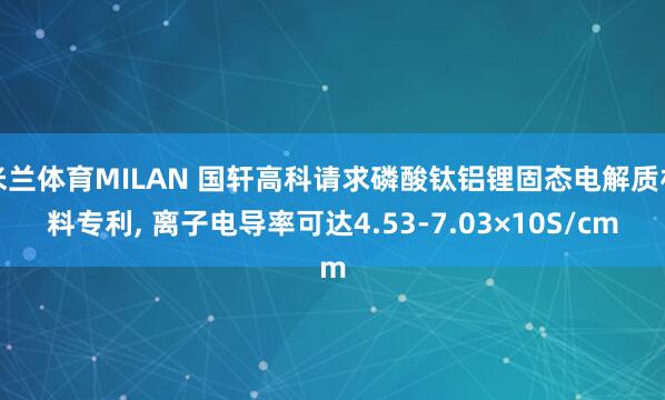 米兰体育MILAN 国轩高科请求磷酸钛铝锂固态电解质材料专利， 离子电导率可达4.53-7.03×10S/cm