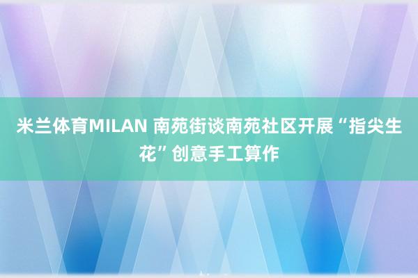 米兰体育MILAN 南苑街谈南苑社区开展“指尖生花”创意手工算作