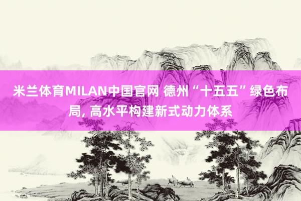 米兰体育MILAN中国官网 德州“十五五”绿色布局， 高水平构建新式动力体系