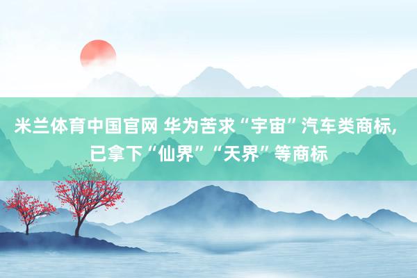 米兰体育中国官网 华为苦求“宇宙”汽车类商标， 已拿下“仙界”“天界”等商标